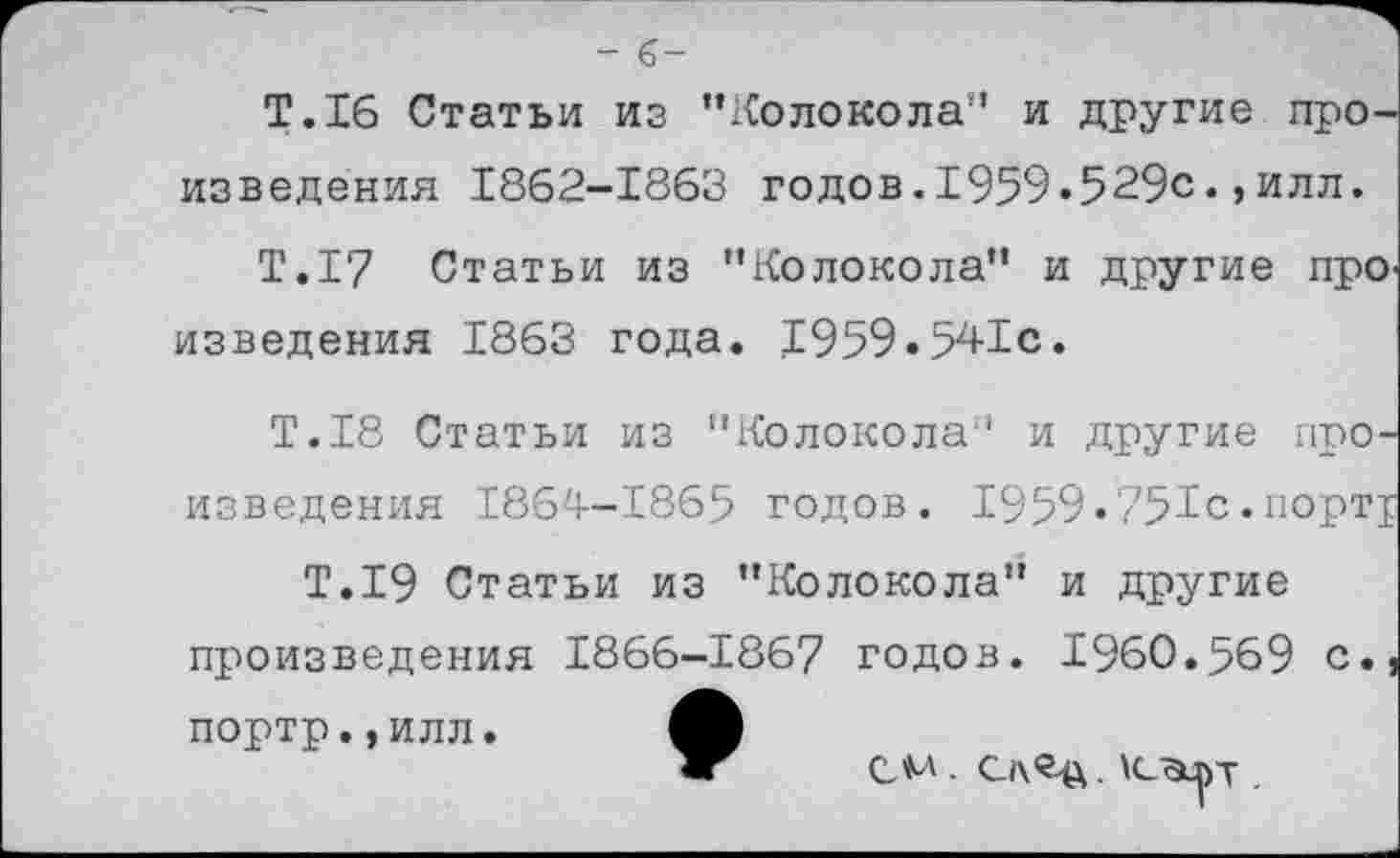 ﻿- 6-
Т.16 Статьи из "Колокола” и другие произведения 1862-1863 годов.1959.529с.,илл.
Т.17 Статьи из "Колокола" и другие про' изведения 1863 года. 1959.541с.
Т.18 Статьи из "Колокола” и другие произведения 1864-1865 годов. 1959.751с.порт^
Т.19 Статьи из "Колокола" и другие произведения 1866-1867 годов. 1960.569 с., портр.,илл.
см - С)\<Цх. \с